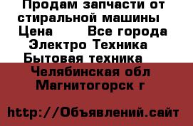 Продам запчасти от стиральной машины › Цена ­ 1 - Все города Электро-Техника » Бытовая техника   . Челябинская обл.,Магнитогорск г.